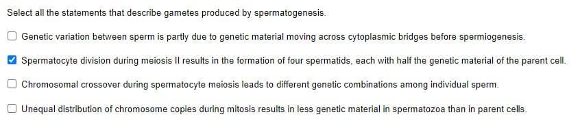 Select all the statements that describe gametes produced by spermatogenesis.
Genetic variation between sperm is partly due to genetic material moving across cytoplasmic bridges before spermiogenesis.
Spermatocyte division during meiosis II results in the formation of four spermatids, each with half the genetic material of the parent cell.
Chromosomal crossover during spermatocyte meiosis leads to different genetic combinations among individual sperm.
Unequal distribution of chromosome copies during mitosis results in less genetic material in spermatozoa than in parent cells.