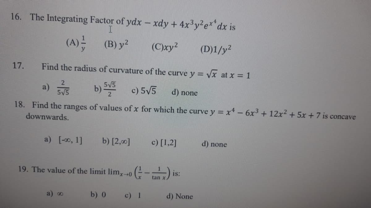 16. The Integrating Factor of ydx - xdy + 4x³y² ex dx is
I
(A)
(B) y²
(C)xy²
(D)1/y²
17. Find the radius of curvature of the curve y = √x at x = 1
2
a) 31/5
5√5
c) 5√5
d) none
18. Find the ranges of values of x for which the curve y = x4 - 6x³ + 12x² + 5x + 7 is concave
downwards.
a) [0, 1]
5√5
2
a) ∞
b) [2,00]
19. The value of the limit limx→0
b) 0
c) [1,2]
(-x) is
tan x
c) 1
d) None
d) none