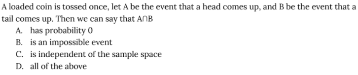 A loaded coin is tossed once, let A be the event that a head comes up, and B be the event that a
tail comes up. Then we can say that AnB
A. has probability 0
B. is an impossible event
C. is independent of the sample space
D. all of the above