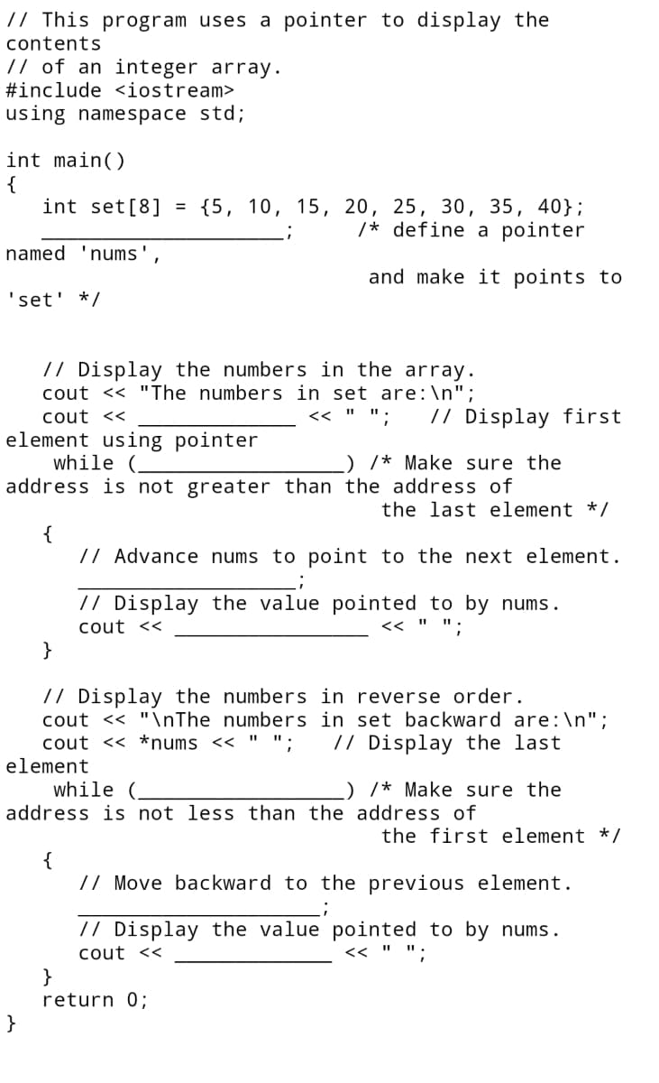 // This program uses a pointer to display the
contents
// of an integer array.
#include <iostream>
using namespace std;
int main()
{
int set[8] = {5, 10, 15, 20, 25, 30, 35, 40};
/* define a pointer
named 'nums'
and make it points to
'set' */
// Display the numbers in the array.
cout << "The numbers in set are:\n";
cout <<
// Display first
<< " I
element using pointer
while
) /* Make sure the
address is not greater than the address of
the last element */
{
// Advance nums to point to the next element.
// Display the value pointed to by nums.
cout <<
<< " ".
}
// Display the numbers in reverse order.
cout << "\nThe numbers in set backward are :\n";
cout << *nums << "
element
// Display the last
wh
) /* Make sure the
address is not less than the address of
the first element */
{
// Move backward to the previous element.
// Display the value pointed to by nums.
cout <<
<< " ".
}
return 0;
}
