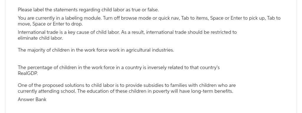 Please label the statements regarding child labor as true or false.
You are currently in a labeling module. Turn off browse mode or quick nav, Tab to items, Space or Enter to pick up, Tab to
move, Space or Enter to drop.
International trade is a key cause of child labor. As a result, international trade should be restricted to
eliminate child labor.
The majority of children in the work force work in agricultural industries.
The percentage of children in the work force in a country is inversely related to that country's
RealGDP.
One of the proposed solutions to child labor is to provide subsidies to families with children who are
currently attending school. The education of these children in poverty will have long-term benefits.
Answer Bank
