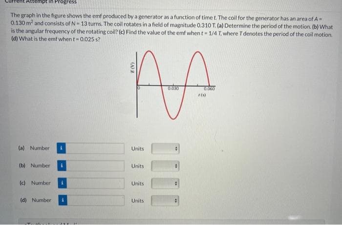 pt in Progress
The graph in the figure shows the emf produced by a generator as a function of time t. The coil for the generator has an area of A =
0.130 m² and consists of N-13 turns. The coil rotates in a field of magnitude 0.310 T. (a) Determine the period of the motion. (b) What
is the angular frequency of the rotating coil? (c) Find the value of the emf when t = 1/4 T, where T denotes the period of the coil motion.
(d) What is the emf when t = 0.025 s?
(a) Number
(b) Number
(c) Number
(d) Number
i
AA
0.030
0.060
(s)
8 (V)
Units
Units
Units
Units
:
:
#