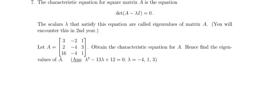 7. The characteristic equation for square matrix A is the equation
det (A - I) = 0.
The scalars that satisfy this equation are called eigenvalues of matrix A. (You will
encounter this in 2nd year.)
3
-21
Let A =
2
-4 3
16
values of A.
-4 1
Obtain the characteristic equation for A. Hence find the eigen-
(Ans: A3 13A + 12 = 0; A = -4, 1, 3)