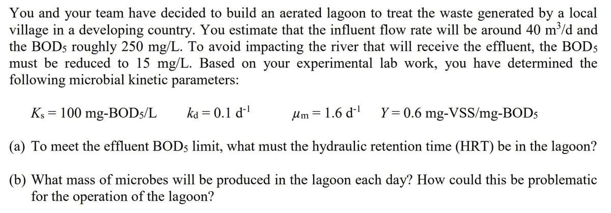 You and your team have decided to build an aerated lagoon to treat the waste generated by a local
village in a developing country. You estimate that the influent flow rate will be around 40 m³/d and
the BOD5 roughly 250 mg/L. To avoid impacting the river that will receive the effluent, the BOD5
must be reduced to 15 mg/L. Based on your experimental lab work, you have determined the
following microbial kinetic parameters:
=
Ks 100 mg-BOD5/L
ka = 0.1 d‍¹
μm = 1.6 d
Y = 0.6 mg-VSS/mg-BOD5
(a) To meet the effluent BOD5 limit, what must the hydraulic retention time (HRT) be in the lagoon?
(b) What mass of microbes will be produced in the lagoon each day? How could this be problematic
for the operation of the lagoon?