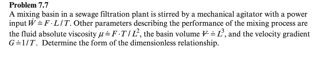 Problem 7.7
A mixing basin in a sewage filtration plant is stirred by a mechanical agitator with a power
input W = F. LIT. Other parameters describing the performance of the mixing process are
the fluid absolute viscosity μ=F.T/Ľ², the basin volume = Ľ³, and the velocity gradient
G=1/T. Determine the form of the dimensionless relationship.