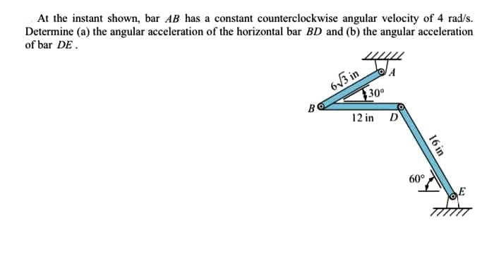 At the instant shown, bar AB has a constant counterclockwise angular velocity of 4 rad/s.
Determine (a) the angular acceleration of the horizontal bar BD and (b) the angular acceleration
of bar DE.
6V3 in
30
B
12 in D
60°
16 in
