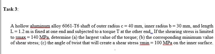 Task 3:
A hollow aluminum alloy 6061-T6 shaft of outer radius c = 40 mm, inner radius b = 30 mm, and length
L=1.2 m is fixed at one end and subjected to a torque T at the other end If the shearing stress is limited
to max = 140 MPa, determine (a) the largest value of the torque; (b) the corresponding minimum value
of shear stress; (c) the angle of twist that will create a shear stress min = 100 MPa on the inner surface.
