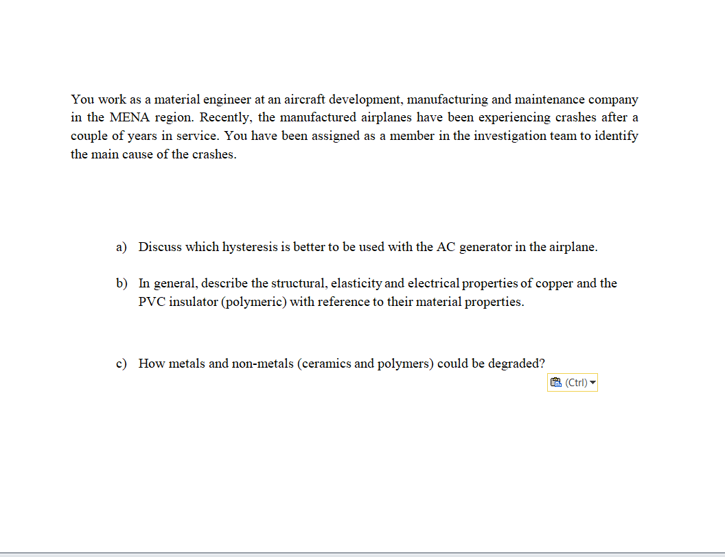 You work as a material engineer at an aircraft development, manufacturing and maintenance company
in the MENA region. Recently, the manufactured airplanes have been experiencing crashes after a
couple of years in service. You have been assigned as a member in the investigation team to identify
the main cause of the crashes.
a) Discuss which hysteresis is better to be used with the AC generator in the airplane.
b) In general, describe the structural, elasticity and electrical properties of copper and the
PVC insulator (polymeric) with reference to their material properties.
c) How metals and non-metals (ceramics and polymers) could be degraded?
