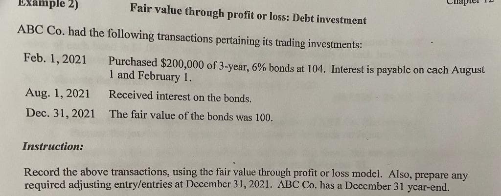 Example 2)
Fair value through profit or loss: Debt investment
ABC Co. had the following transactions pertaining its trading investments:
Feb. 1, 2021
Purchased $200,000 of 3-year, 6% bonds at 104. Interest is payable on each August
1 and February 1.
Aug. 1, 2021
Received interest on the bonds.
Dec. 31, 2021
The fair value of the bonds was 100.
Instruction:
Record the above transactions, using the fair value through profit or loss model. Also, prepare any
required adjusting entry/entries at December 31, 2021. ABC Co. has a December 31 year-end.
