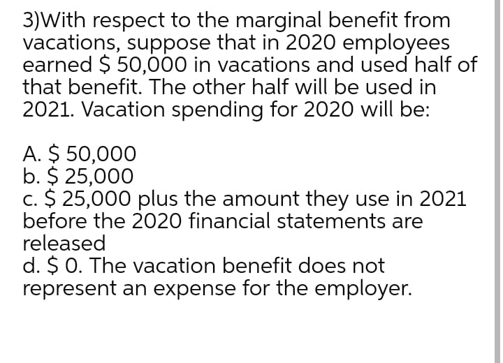 3)With respect to the marginal benefit from
vacations, suppose that in 2020 employees
earned $ 50,00 in vacations and used half of
that benefit. The other half will be used in
2021. Vacation spending for 2020 will be:
A. $ 50,000
b. $ 25,000
c. $ 25,000 plus the amount they use in 2021
before the 2020 financial statements are
released
d. $ 0. The vacation benefit does not
represent an expense for the employer.
