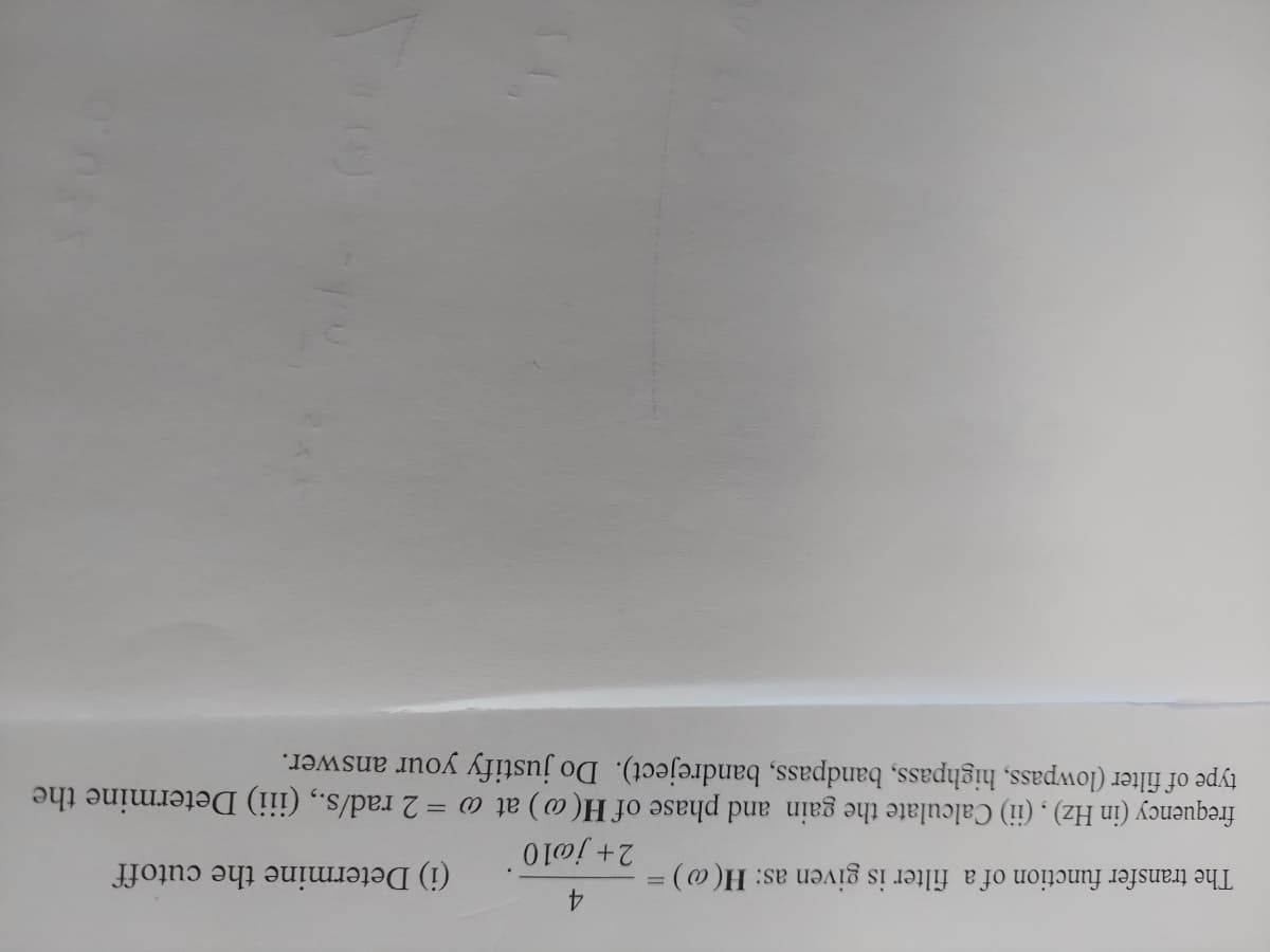 4.
2+ jøl0
(i) Determine the cutoff
The transfer function of a filter is given as: H( @)
%3D
frequency (in Hz) , (ii) Calculate the gain and phase of H(@) at o = 2 rad/s., (iii) Determine the
type of filter (lowpass, highpass, bandpass, bandreject). Do justify your answer.
