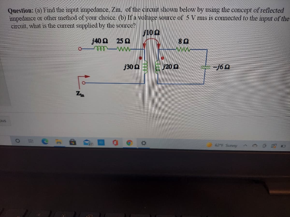 Question: (a) Find the imput impedance. Zin. of the circuit shown below by using the concept of reflected
impedance or other method of your choice. (b) If a voltage source of 5 V rms is connected to the mput of the
circuit, what is the current supplied by the source?
j10 0
j40 Q 25 0
j30 0 E j200
-j60
pus
27
%23
62 F Sunny

