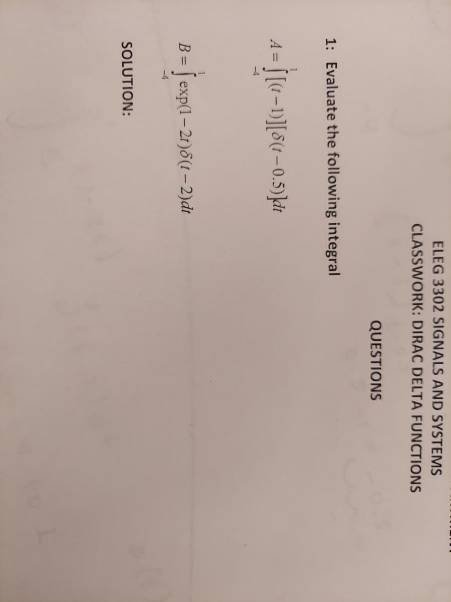 ELEG 3302 SIGNALS AND SYSTEMS
CLASSWORK: DIRAC DELTA FUNCTIONS
QUESTIONS
1: Evaluate the following integral
A = [[(1-1)][8(t – 0.5)kit
-4
B = | exp(1-2t)8(t – 2)dt
-4
SOLUTION:
