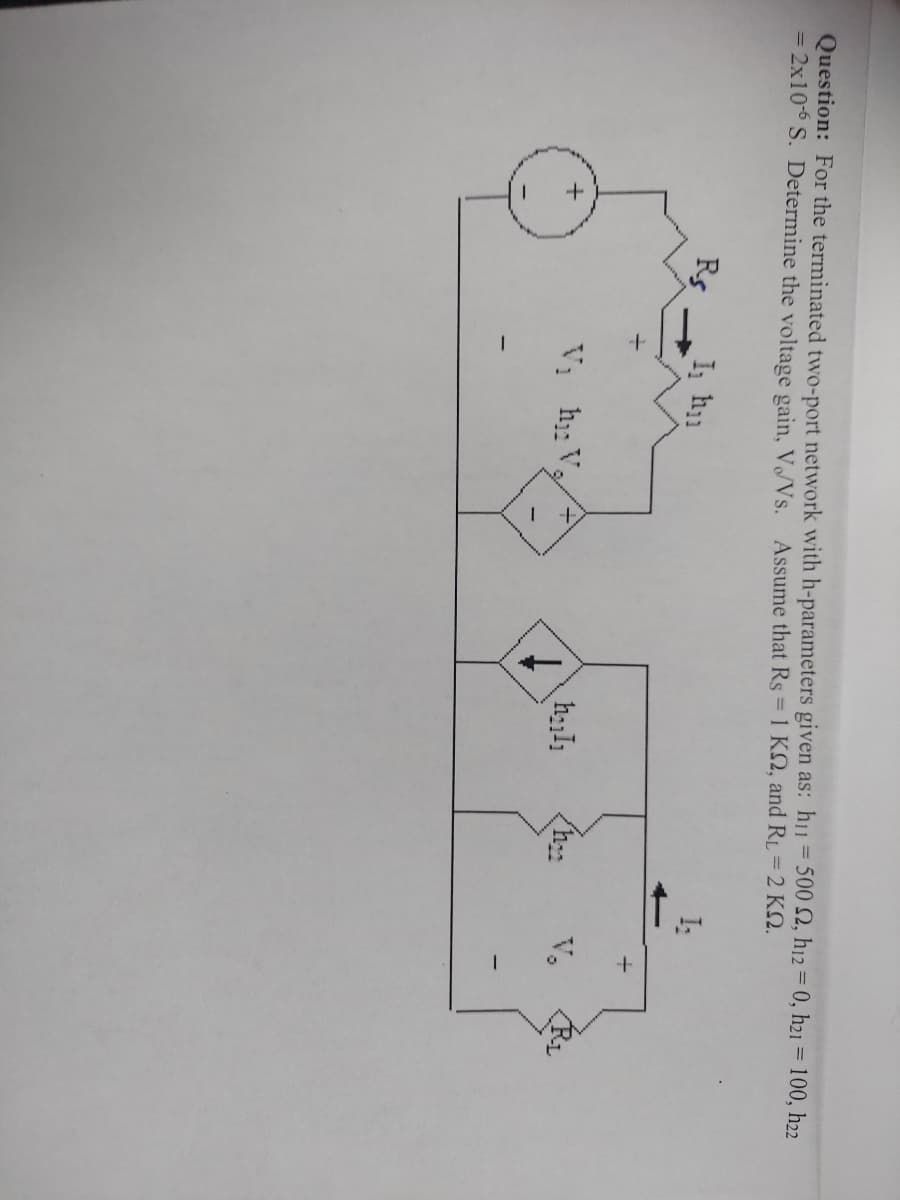 Question: For the terminated two-port network with h-parameters given as: hi1 = 500 2, h12 = 0, h21 = 100, h22
= 2x10-° S. Determine the voltage gain, V/Vs. Assume that Rs = 1 KS, and RL = 2 KN.
I:
Rs
I h1
V,
Vị h V

