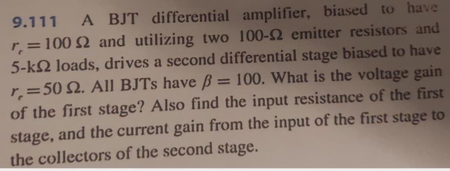 9.111 A BJT differential amplifier, biased to have
r = 100 2 and utilizing two 100-2 emitter resistors and
5-k2 loads, drives a second differential stage biased to have
r = 50 2. All BJTs have ß = 100. What is the voltage gain
of the first stage? Also find the input resistance of the first
stage, and the current gain from the input of the first stage to
the collectors of the second stage.