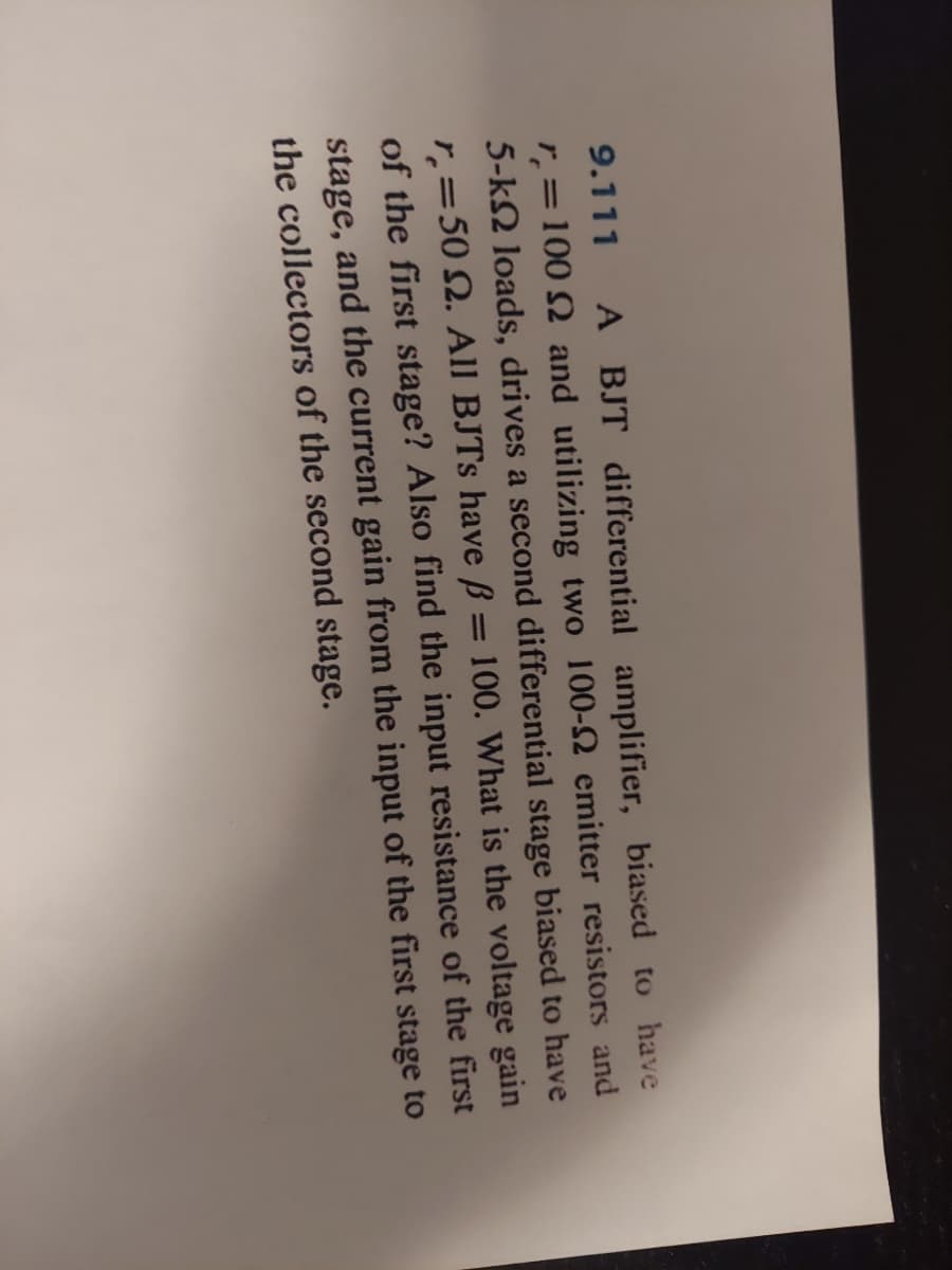 9.111 A BJT differential amplifier, biased to have
r = 100 2 and utilizing two 100-2 emitter resistors and
5-k2 loads, drives a second differential stage biased to have
r = 50 2. All BJTs have ß = 100. What is the voltage gain
of the first stage? Also find the input resistance of the first
stage, and the current gain from the input of the first stage to
the collectors of the second stage.