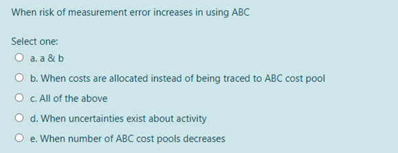 When risk of measurement error increases in using ABC
Select one:
O a. a & b
O b. When costs are allocated instead of being traced to ABC cost pool
O C. All of the above
O d. When uncertainties exist about activity
O e. When number of ABC cost pools decreases
