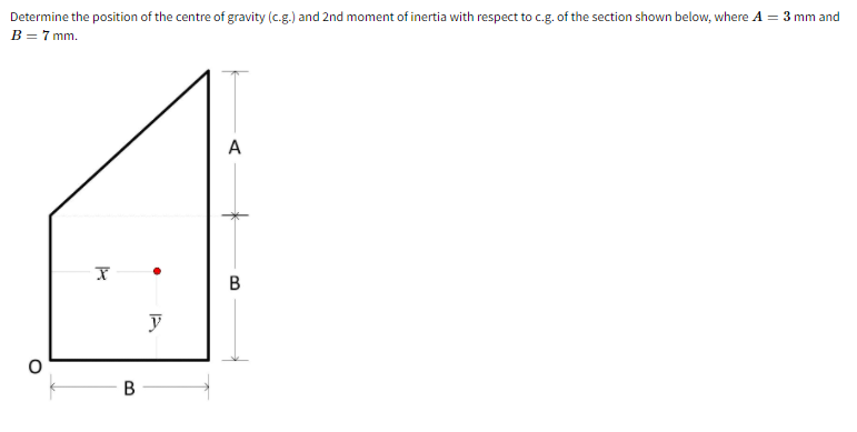 Determine the position of the centre of gravity (c.g.) and 2nd moment of inertia with respect to c.g. of the section shown below, where A = 3 mm and
B = 7 mm.
A
В
B.
