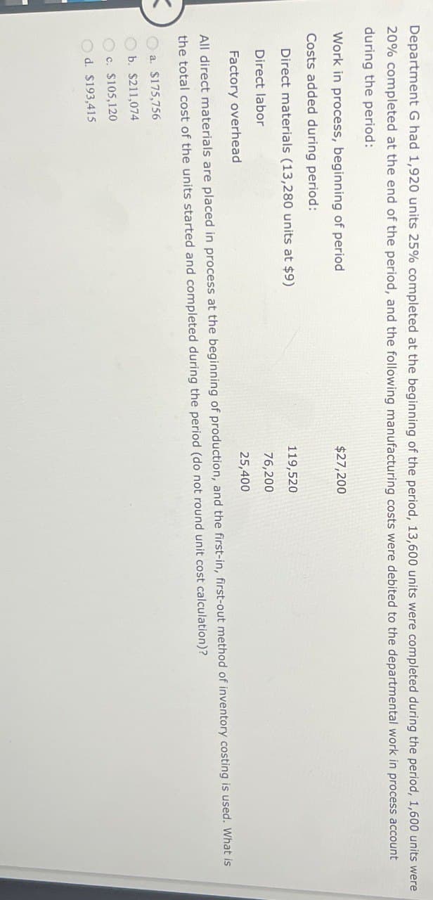 Department G had 1,920 units 25% completed at the beginning of the period, 13,600 units were completed during the period, 1,600 units were
20% completed at the end of the period, and the following manufacturing costs were debited to the departmental work in process account
during the period:
Work in process, beginning of period
Costs added during period:
Direct materials (13,280 units at $9)
Direct labor
Factory overhead
$27,200
119,520
76,200
25,400
All direct materials are placed in process at the beginning of production, and the first-in, first-out method of inventory costing is used. What is
the total cost of the units started and completed during the period (do not round unit cost calculation)?
a. $175,756
b. $211,074
c. $105,120
d. $193,415