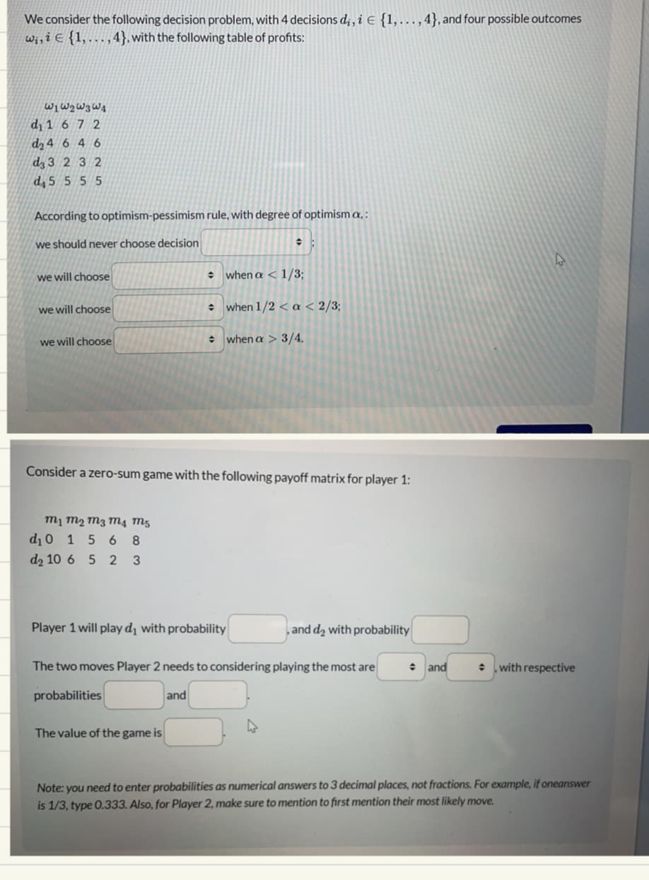 We consider the following decision problem, with 4 decisions dį, i € {1, ... ,4}, and four possible outcomes
wi, i E (1,...,4}, with the following table of profits:
61 62 63 64
d₁ 1 6 7 2
d₂ 4 6 4 6
d3 3 2 3 2
d4 5 5 5 5
According to optimism-pessimism rule, with degree of optimism a, :
we should never choose decision
we will choose
we will choose
we will choose
M1 M₂ M3 M4 M5
d₁ 0 1 5 68
d₂ 10 6 5 2 3
+
Consider a zero-sum game with the following payoff matrix for player 1:
when a < 1/3;
when 1/2 < a < 2/3;
The value of the game is
÷ when a > 3/4.
Player 1 will play d₁ with probability
and
The two moves Player 2 needs to considering playing the most are
probabilities
, and d₂ with probability
and
with respective
Note: you need to enter probabilities as numerical answers to 3 decimal places, not fractions. For example, if oneanswer
is 1/3, type 0.333. Also, for Player 2, make sure to mention to first mention their most likely move.
