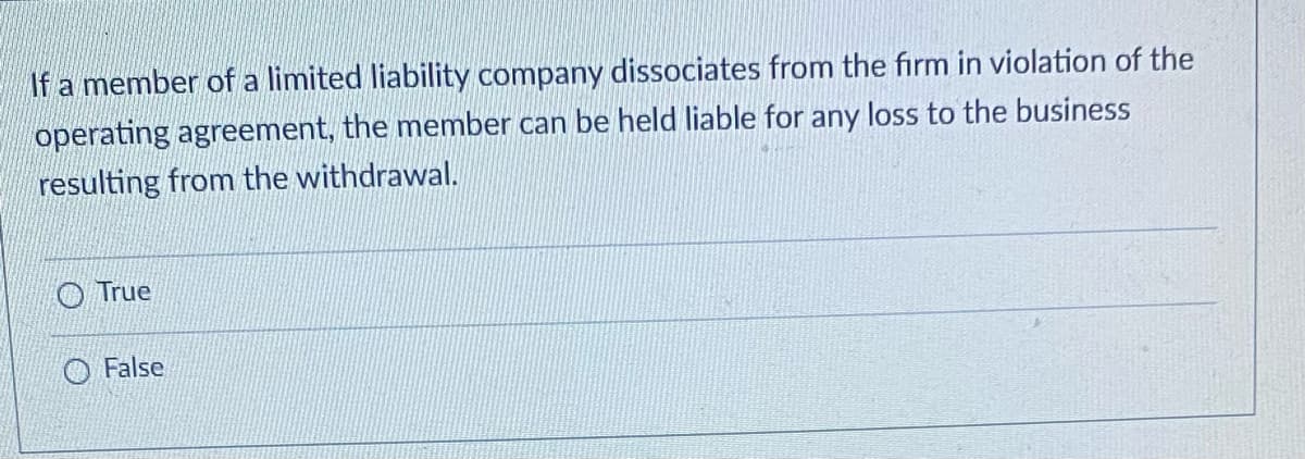 If a member of a limited liability company dissociates from the firm in violation of the
operating agreement, the member can be held liable for any loss to the business
resulting from the withdrawal.
True
False