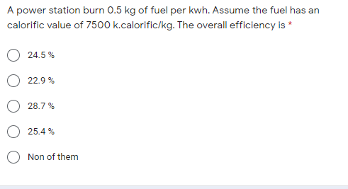 A power station burn 0.5 kg of fuel per kwh. Assume the fuel has an
calorific value of 7500 k.calorific/kg. The overall efficiency is *
24.5 %
22.9 %
28.7 %
25.4 %
O Non of them
