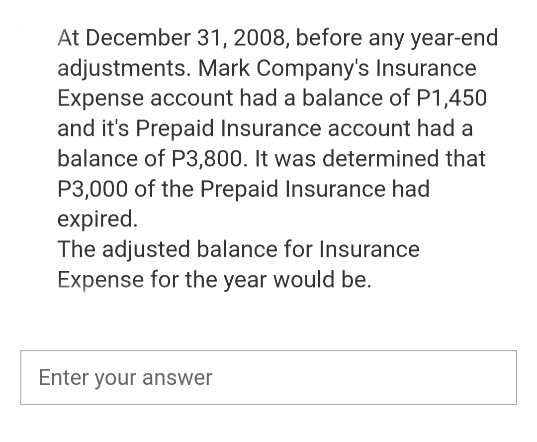 At December 31, 2008, before any year-end
adjustments. Mark Company's Insurance
Expense account had a balance of P1,450
and it's Prepaid Insurance account had a
balance of P3,800. It was determined that
P3,000 of the Prepaid Insurance had
expired.
The adjusted balance for Insurance
Expense for the year would be.
Enter your answer