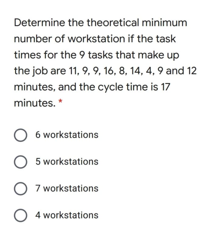 Determine the theoretical minimum
number of workstation if the task
times for the 9 tasks that make up
the job are 11, 9, 9, 16, 8, 14, 4, 9 and 12
minutes, and the cycle time is 17
minutes. *
O 6 workstations
O 5 workstations
O 7 workstations
O 4 workstations
