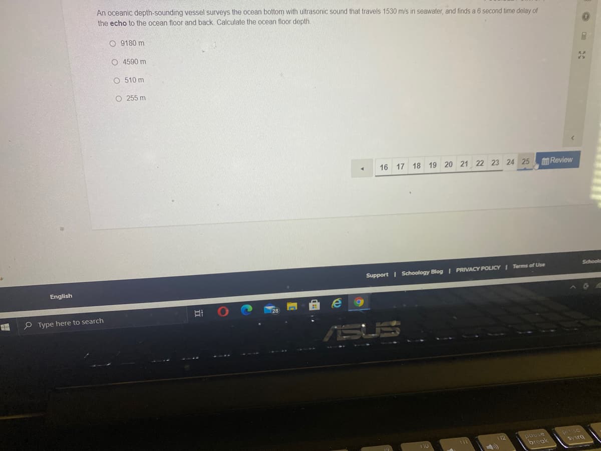 An oceanic depth-sounding vessel surveys the ocean bottom with ultrasonic sound that travels 1530 m/s in seawater, and finds a 6 second time delay of
the echo to the ocean floor and back Calculate the ocean floor depth
O 9180 m
O 4590 m
O 510 m
O 255 m
16
17 18 19 20 21 22 23 24 25
前Review
Schoola
Support | Schoology Blog | PRIVACY POLICY I Terms of Use
English
P Type here to search
pouse
break
112
sysrq
