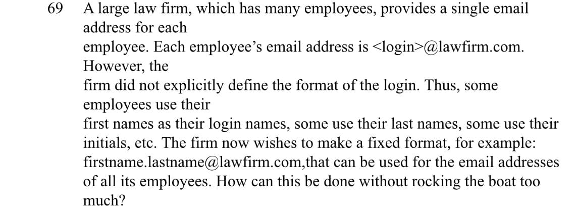 69
A large law firm, which has many employees, provides a single email
address for each
employee. Each employee's email address is <login>@lawfirm.com.
However, the
firm did not explicitly define the format of the login. Thus, some
employees use their
first names as their login names, some use their last names, some use their
initials, etc. The firm now wishes to make a fixed format, for example:
firstname.lastname@lawfirm.com,that can be used for the email addresses
of all its employees. How can this be done without rocking the boat too
much?