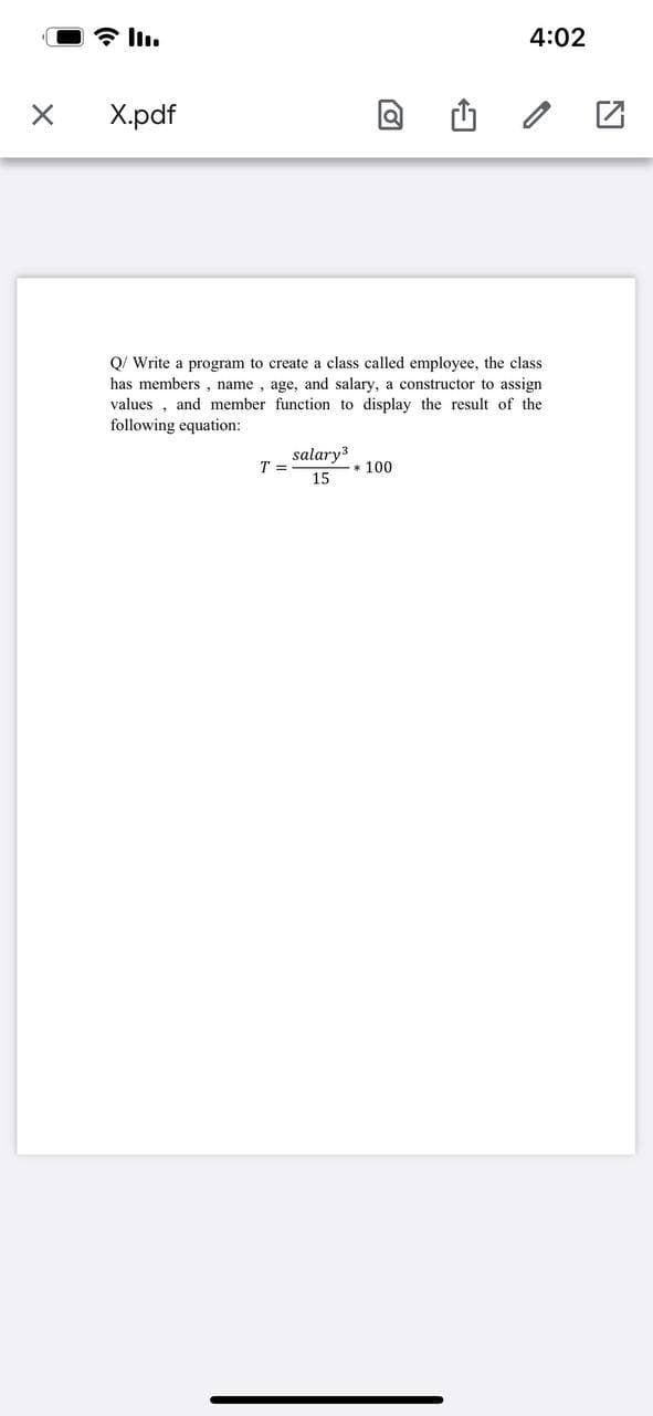 4:02
Х.pdf
Q/ Write a program to create a class called employee, the class
has members , name , age, and salary, a constructor to assign
values , and member function to display the result of the
following equation:
salary
T =
* 100
15
