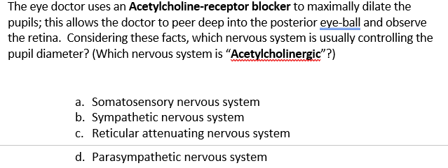 The eye doctor uses an Acetylcholine-receptor blocker to maximally dilate the
pupils; this allows the doctor to peer deep into the posterior eye-ball and observe
the retina. Considering these facts, which nervous system is usually controlling the
pupil diameter? (Which nervous system is “Acetylcholinergic"?)
a. Somatosensory nervous system
b. Sympathetic nervous system
c. Reticular attenuating nervous system
d. Parasympathetic nervous system
