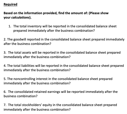 Required
Based on the information provided, find the amount of: (Please show
your calculations).
1. The total inventory will be reported in the consolidated balance sheet
prepared immediately after the business combination?
2. The goodwill reported in the consolidated balance sheet prepared immediately
after the business combination?
3. The total assets will be reported in the consolidated balance sheet prepared
immediately after the business combination?
4. The total liabilities will be reported in the consolidated balance sheet prepared
immediately after the business combination?
5. The noncontrolling interest in the consolidated balance sheet prepared
immediately after the business combination?
6. The consolidated retained earnings will be reported immediately after the
business combination?
7. The total stockholders' equity in the consolidated balance sheet prepared
immediately after the business combination?
