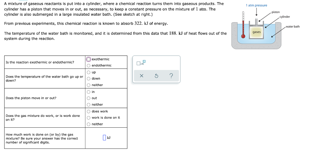 A mixture of gaseous reactants is put into a cylinder, where a chemical reaction turns them into gaseous products. The
cylinder has a piston that moves in or out, as necessary, to keep a constant pressure on the mixture of 1 atm. The
cylinder is also submerged in a large insulated water bath. (See sketch at right.)
1 atm pressure
piston
cylinder
From previous experiments, this chemical reaction is known to absorb 322. kJ of energy.
water bath
The temperature of the water bath is monitored, and it is determined from this data that 188. kJ of heat flows out of the
gases
system during the reaction.
O exothermic
Is the reaction exothermic or endothermic?
O endothermic
O up
Does the temperature of the water bath go up or
?
O down
down?
O neither
O in
Does the piston move in or out?
O out
O neither
O does work
Does the gas mixture do work, or is work done
on it?
O work
done on it
O neither
How much work is done on (or by) the gas
mixture? Be sure your answer has the correct
number of significant digits.
OkJ
