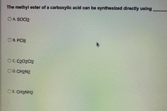 The methyl ester of a carboxylic acid can be synthesized directly using
OA. SOCI2
OB. PC15
OC. C202C12
D. CH2N2
OE. CH3NH2