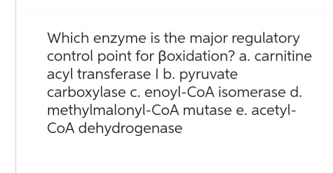 Which enzyme is the major regulatory
control point for Boxidation? a. carnitine
acyl transferase 1 b. pyruvate
carboxylase c. enoyl-CoA isomerase d.
methylmalonyl-CoA mutase e. acetyl-
CoA dehydrogenase
