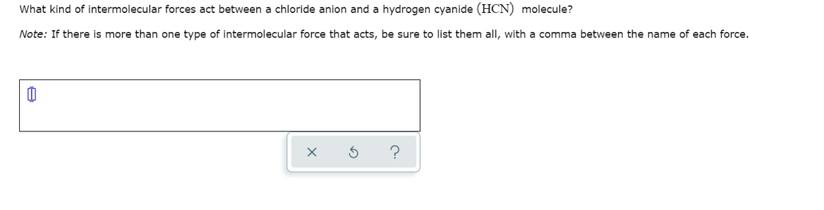 What kind of intermolecular forces act between a chloride anion and a hydrogen cyanide (HCN) molecule?
Note: If there is more than one type of intermolecular force that acts, be sure to list them all, with a comma between the name of each force.
Ď
?