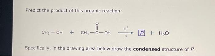 Predict the product of this organic reaction:
CH3OH + CH3-C-OH
A
P + H₂O
Specifically, in the drawing area below draw the condensed structure of P.