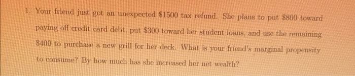 1. Your friend just got an unexpected $1500 tax refund. She plans to put $800 toward
paying off credit card debt. put $300 toward her student loans, and use the remaining
$400 to purchase a new grill for her deck. What is your friend's marginal propensity
to consume? By how much has she increased her net wealth?
