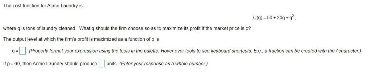 The cost function for Acme Laundry is
C(q) = 50 + 30q +q?,
where q is tons of laundry cleaned. What q should the firm choose so as to maximize its profit if the market price is p?
The output level at which the firm's profit is maximized as a function of p is
q =|- (Properly format your expression using the tools in the palette. Hover over tools to see keyboard shortcuts. E.g., a fraction can be created with the / character.)
If p= 60, then Acme Laundry should produce|
units. (Enter your response as a whole number.)
