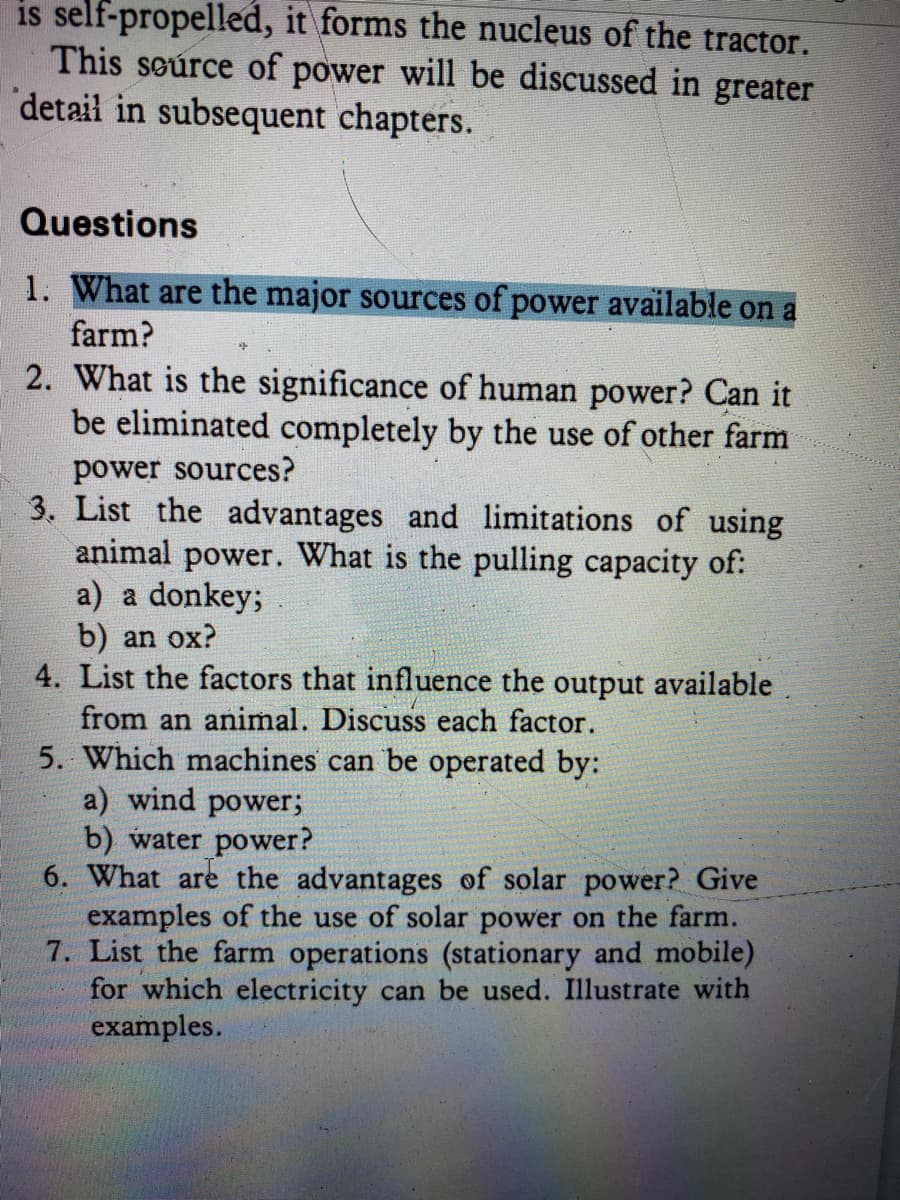 is self-propelled, it forms the nucleus of the tractor.
This seúrce of power will be discussed in greater
detail in subsequent chapters.
Questions
1. What are the major sources of power available on a
farm?
2. What is the significance of human power? Can it
be eliminated completely by the use of other farm
power sources?
3. List the advantages and limitations of using
animal power. What is the pulling capacity of:
a) a donkey;
b) an ox?
4. List the factors that influence the output available
from an animal. Discuss each factor.
5. Which machines can be operated by:
a) wind power;
b) water power?
6. What are the advantages of solar power? Give
examples of the use of solar power on the farm.
7. List the farm operations (stationary and mobile)
for which electricity can be used. Illustrate with
examples.
