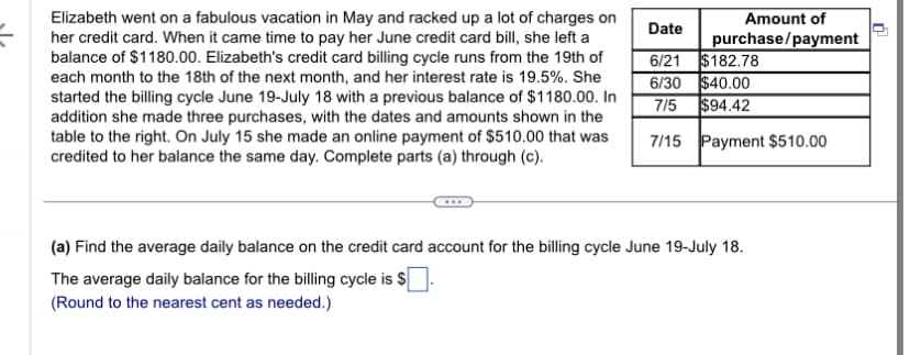 D
Elizabeth went on a fabulous vacation in May and racked up a lot of charges on
her credit card. When it came time to pay her June credit card bill, she left a
balance of $1180.00. Elizabeth's credit card billing cycle runs from the 19th of
each month to the 18th of the next month, and her interest rate is 19.5%. She
started the billing cycle June 19-July 18 with a previous balance of $1180.00. In
addition she made three purchases, with the dates and amounts shown in the
table to the right. On July 15 she made an online payment of $510.00 that was
credited to her balance the same day. Complete parts (a) through (c).
Date
Amount of
purchase/payment
6/21
$182.78
6/30
$40.00
$94.42
7/5
7/15 Payment $510.00
(a) Find the average daily balance on the credit card account for the billing cycle June 19-July 18.
The average daily balance for the billing cycle is $
(Round to the nearest cent as needed.)