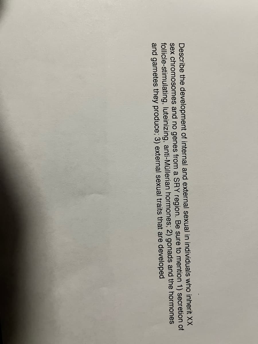 Describe the development of internal and external sexual in individuals who inherit XX
sex chromosomes and no genes from a SRY region. Be sure to mention 1) secretion of
follicle-stimulating, luteinizing, anti-Müllerian hormones; 2) gonads and the hormones
and gametes they produce; 3) external sexual traits that are developed