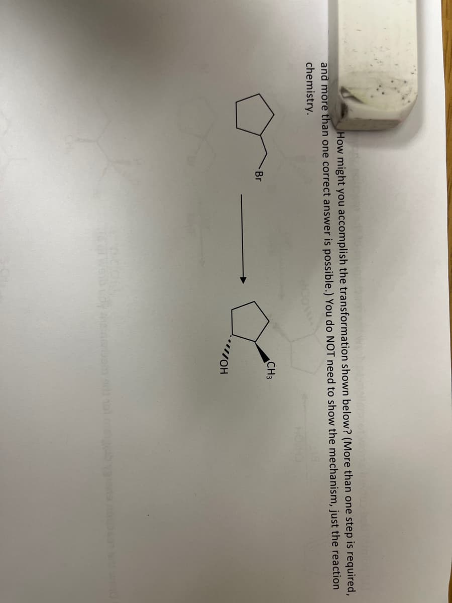 How might you accomplish the transformation shown below? (More than one step is required,
and more than one correct answer is possible.) You do NOT need to show the mechanism, just the reaction
chemistry.
Br
The waiboy
CH3
...//OH
Jom sit not misge
SWET