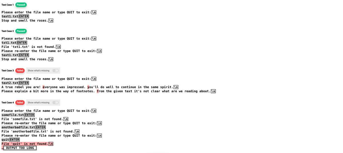 Test Case 1 Passed!
Please enter the file name or type QUIT to exit: \n
text1.txt ENTER
Stop and smell the roses.\n
Test Case 2 Passed!
Please enter the file name or type QUIT to exit: \n
txt1.txt ENTER
File txt1.txt' is not found.\n
Please re-enter the file name or type QUIT to exit: \n
text1.txt ENTER
Stop and smell the roses.\n
Test Case 3 Failed Show what's missing
Please enter the file name or type QUIT to exit: \n
text2.txt ENTER
A true rebel you are! everyone was impressed. you'll do well to continue in the same spirit.\n
Please explain a bit more in the way of footnotes. from the given text it's not clear what are we reading about.\n
Test Case 4
Failed Show what's missing
Please enter the file name or type QUIT to exit:\n
somefile.txt ENTER
File 'somefile.txt' is not found.\n
Please re-enter the file name or type QUIT to exit: \n
anotherbadfile.txt ENTER
File 'anotherbadfile.txt' is not found.\n
Please re-enter the file name or type QUIT to exit: \n
quit ENTER
File 'quit' is not found.\n
OUTPUT TOO LONG