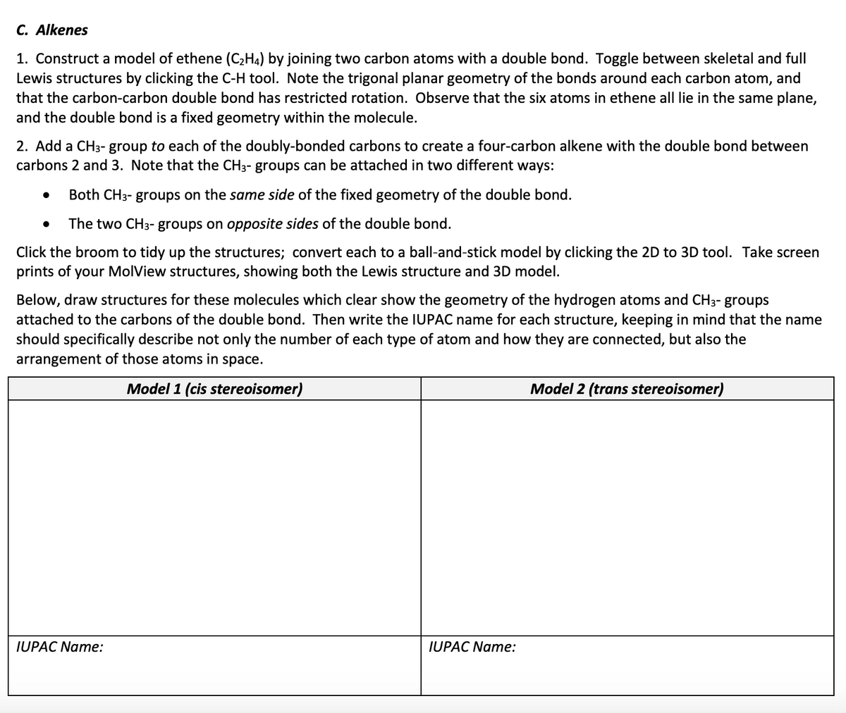 C. Alkenes
1. Construct a model of ethene (C₂H4) by joining two carbon atoms with a double bond. Toggle between skeletal and full
Lewis structures by clicking the C-H tool. Note the trigonal planar geometry of the bonds around each carbon atom, and
that the carbon-carbon double bond has restricted rotation. Observe that the six atoms in ethene all lie in the same plane,
and the double bond is a fixed geometry within the molecule.
2. Add a CH3- group to each of the doubly-bonded carbons to create a four-carbon alkene with the double bond between
carbons 2 and 3. Note that the CH3- groups can be attached in two different ways:
Both CH3- groups on the same side of the fixed geometry of the double bond.
The two CH3- groups on opposite sides of the double bond.
Click the broom to tidy up the structures; convert each to a ball-and-stick model clicking the 2D to 3D tool. Take scr
prints of your MolView structures, showing both the Lewis structure and 3D model.
●
Below, draw structures for these molecules which clear show the geometry of the hydrogen atoms and CH3- groups
attached to the carbons of the double bond. Then write the IUPAC name for each structure, keeping in mind that the name
should specifically describe not only the number of each type of atom and how they are connected, but also the
arrangement of those atoms in space.
Model 1 (cis stereoisomer)
IUPAC Name:
IUPAC Name:
Model 2 (trans stereoisomer)