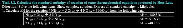 Task 3.2. Calculate the standard enthalpy of reaction of some thermochemical equations governed by Hess Law.
Direction: Solve the following items. Show complete solution. Express all standard enthalpy to kilojoules.
1. Calculate AH for the reaction 4 NH3(g) + 5O2 (g) → 4 NO(g) + 6 H₂O (g), from the following data.
AH = -180.5 kJ
AH = -91.8 kJ
AH = -483.6 kJ
N2 (g) + O2(g) → 2 NO (g)
N2 (g) + 3 H2 (g) → 2 NH3 (g)
2 H2 (g) + O2(g) → 2 H₂O (g)