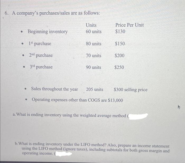 6. A company's purchases/sales are as follows:
• Beginning inventory
● 1st purchase
• 2nd purchase
•
3rd purchase
Units
60 units
●
80 units
70 units
90 units
Price Per Unit
$130
205 units
$150
$200
• Sales throughout the year
Operating expenses other than COGS are $13,000
$250
$300 selling price
a. What is ending inventory using the weighted average method (
b. What is ending inventory under the LIFO method? Also, prepare an income statement
using the LIFO method (ignore taxes), including subtotals for both gross margin and
operating income.