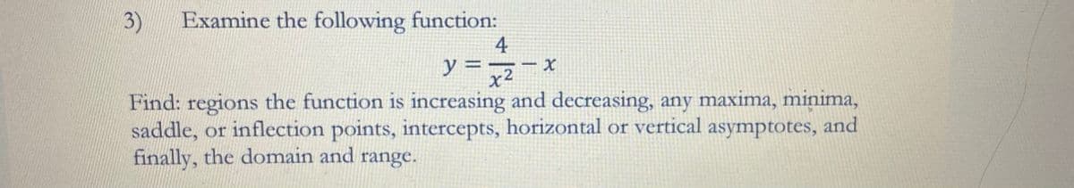 3) Examine the following function:
4
y = -x
x²
Find: regions the function is increasing and decreasing, any maxima, minima,
saddle, or inflection points, intercepts, horizontal or vertical asymptotes, and
finally, the domain and range.