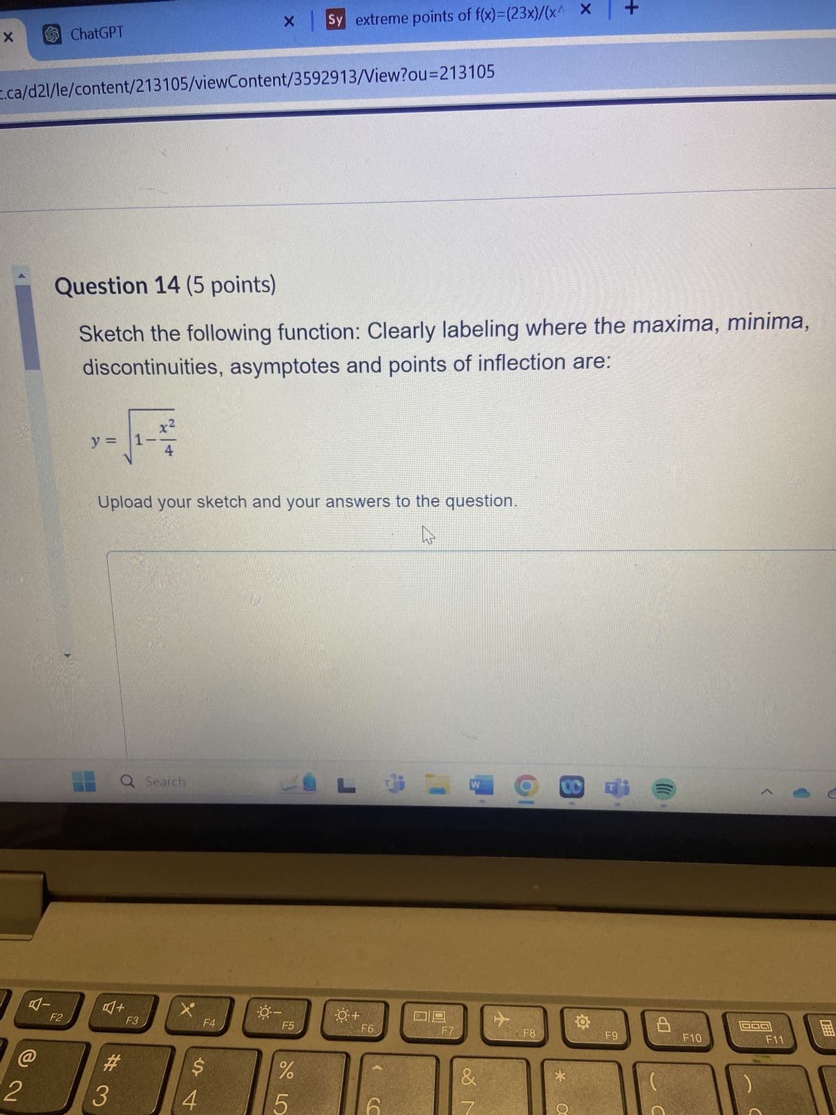 X
Sy extreme points of f(x)=(23x)/(x^ x +
c.ca/d2l/le/content/213105/viewContent/3592913/View?ou=213105
X
ChatGPT
Question 14 (5 points)
Sketch the following function: Clearly labeling where the maxima, minima,
discontinuities, asymptotes and points of inflection are:
y =
1
x²
Upload your sketch and your answers to the question.
Q Search
L
L
W
F2
@
2
+
F3
F4
#3
F5
4
%
5
-O+
F6
F7
CO
+
F8
F9
F10
F11
&
*
M
α